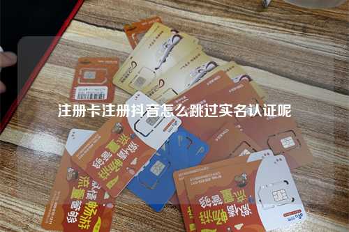 注册卡注册抖音怎么跳过实名认证呢