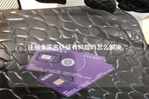 注册卡实名认证有风险吗怎么解决